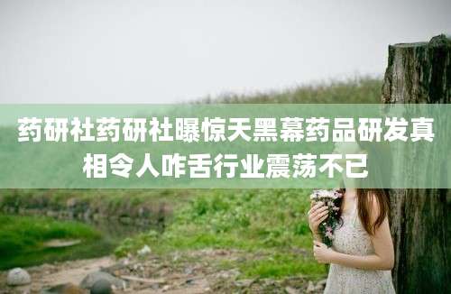 药研社药研社曝惊天黑幕药品研发真相令人咋舌行业震荡不已