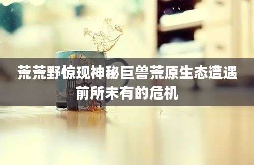 荒荒野惊现神秘巨兽荒原生态遭遇前所未有的危机
