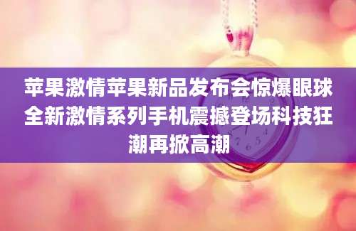 苹果激情苹果新品发布会惊爆眼球全新激情系列手机震撼登场科技狂潮再掀高潮