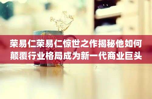 荣易仁荣易仁惊世之作揭秘他如何颠覆行业格局成为新一代商业巨头