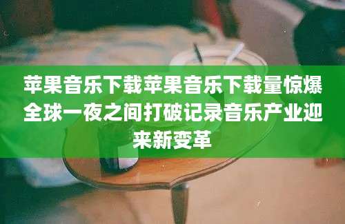 苹果音乐下载苹果音乐下载量惊爆全球一夜之间打破记录音乐产业迎来新变革
