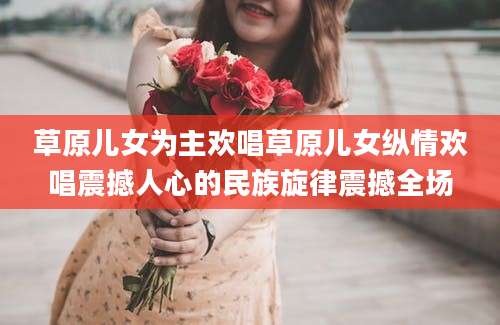 草原儿女为主欢唱草原儿女纵情欢唱震撼人心的民族旋律震撼全场