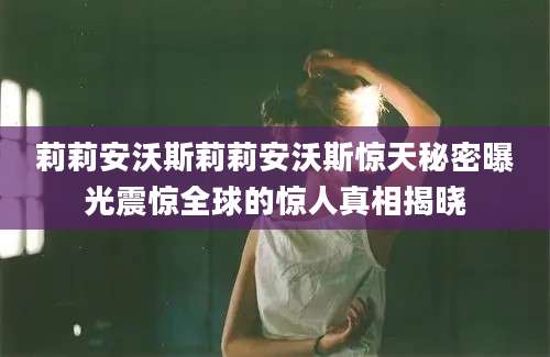 莉莉安沃斯莉莉安沃斯惊天秘密曝光震惊全球的惊人真相揭晓