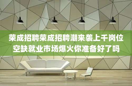 荣成招聘荣成招聘潮来袭上千岗位空缺就业市场爆火你准备好了吗