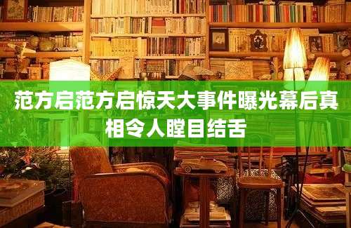 范方启范方启惊天大事件曝光幕后真相令人瞠目结舌