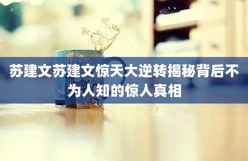 苏建文苏建文惊天大逆转揭秘背后不为人知的惊人真相