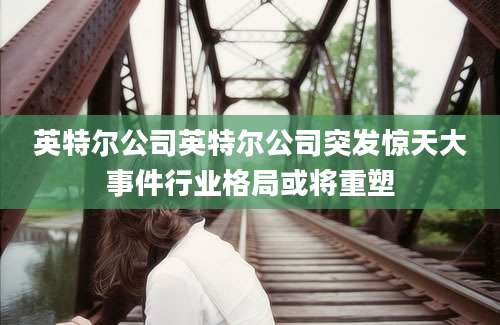英特尔公司英特尔公司突发惊天大事件行业格局或将重塑