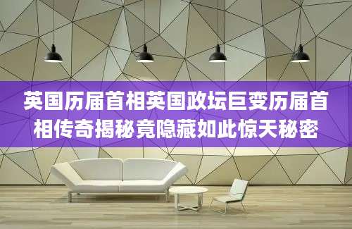 英国历届首相英国政坛巨变历届首相传奇揭秘竟隐藏如此惊天秘密