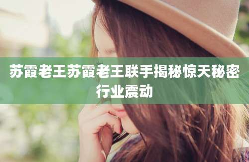 苏霞老王苏霞老王联手揭秘惊天秘密行业震动