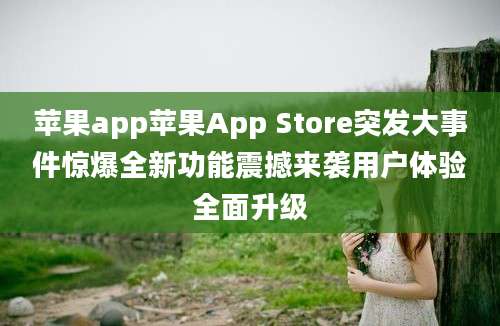 苹果app苹果App Store突发大事件惊爆全新功能震撼来袭用户体验全面升级