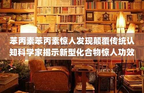苯丙素苯丙素惊人发现颠覆传统认知科学家揭示新型化合物惊人功效