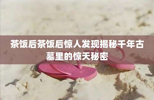 茶饭后茶饭后惊人发现揭秘千年古墓里的惊天秘密