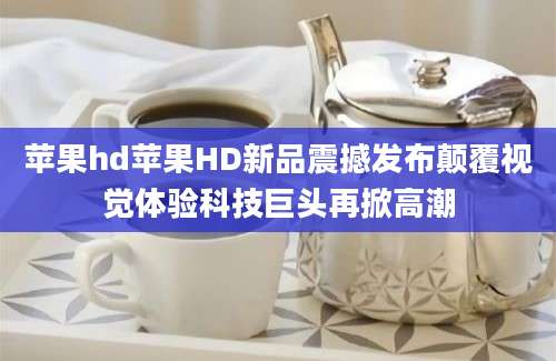 苹果hd苹果HD新品震撼发布颠覆视觉体验科技巨头再掀高潮