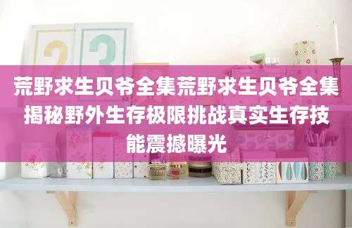荒野求生贝爷全集荒野求生贝爷全集揭秘野外生存极限挑战真实生存技能震撼曝光
