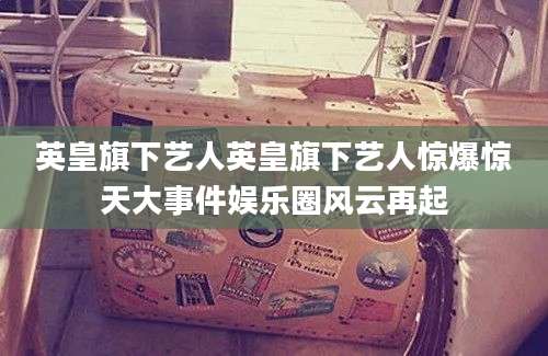 英皇旗下艺人英皇旗下艺人惊爆惊天大事件娱乐圈风云再起