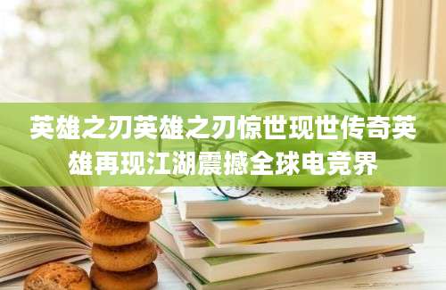 英雄之刃英雄之刃惊世现世传奇英雄再现江湖震撼全球电竞界