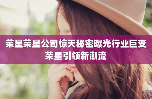 荣星荣星公司惊天秘密曝光行业巨变荣星引领新潮流