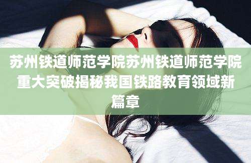 苏州铁道师范学院苏州铁道师范学院重大突破揭秘我国铁路教育领域新篇章