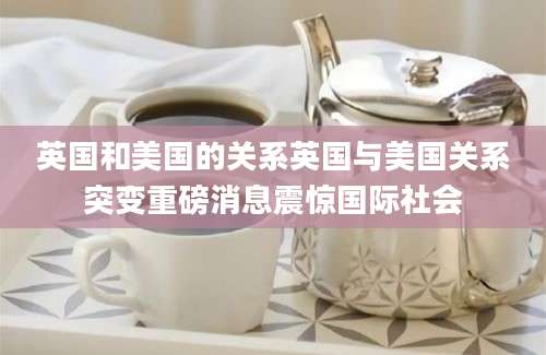 英国和美国的关系英国与美国关系突变重磅消息震惊国际社会