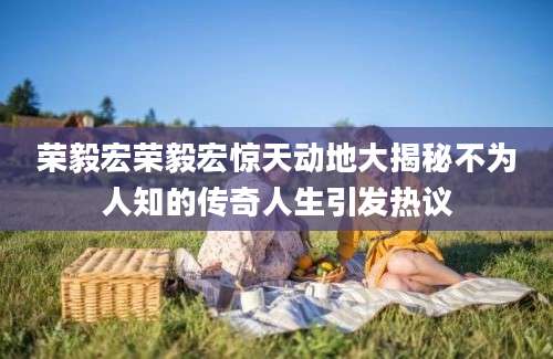 荣毅宏荣毅宏惊天动地大揭秘不为人知的传奇人生引发热议