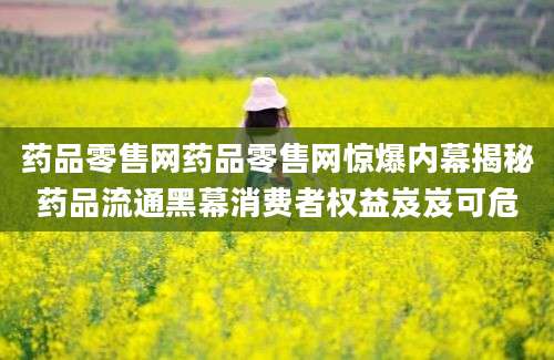 药品零售网药品零售网惊爆内幕揭秘药品流通黑幕消费者权益岌岌可危