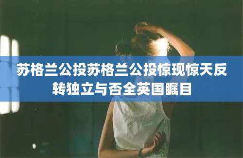 苏格兰公投苏格兰公投惊现惊天反转独立与否全英国瞩目