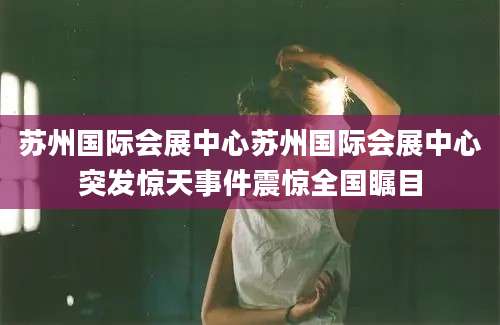 苏州国际会展中心苏州国际会展中心突发惊天事件震惊全国瞩目