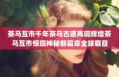 茶马互市千年茶马古道再现辉煌茶马互市惊现神秘新篇章全球瞩目