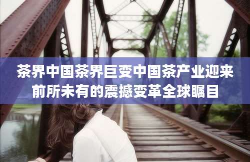 茶界中国茶界巨变中国茶产业迎来前所未有的震撼变革全球瞩目