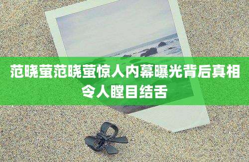 范晓萤范晓萤惊人内幕曝光背后真相令人瞠目结舌