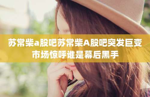 苏常柴a股吧苏常柴A股吧突发巨变市场惊呼谁是幕后黑手