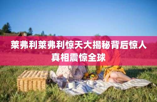 莱弗利莱弗利惊天大揭秘背后惊人真相震惊全球