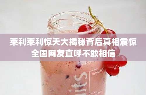 莱利莱利惊天大揭秘背后真相震惊全国网友直呼不敢相信
