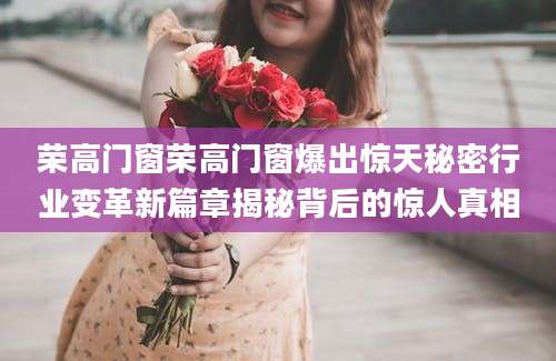 荣高门窗荣高门窗爆出惊天秘密行业变革新篇章揭秘背后的惊人真相