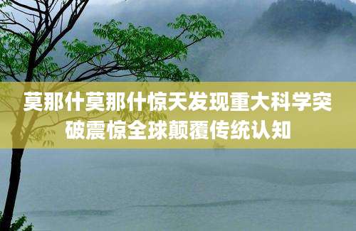 莫那什莫那什惊天发现重大科学突破震惊全球颠覆传统认知