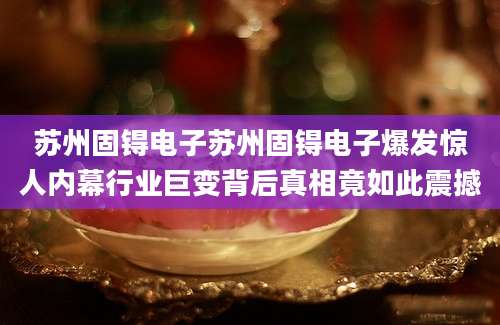 苏州固锝电子苏州固锝电子爆发惊人内幕行业巨变背后真相竟如此震撼
