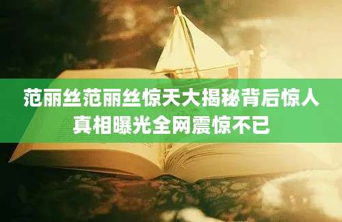 范丽丝范丽丝惊天大揭秘背后惊人真相曝光全网震惊不已