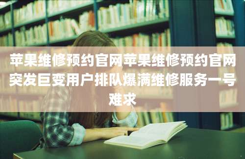 苹果维修预约官网苹果维修预约官网突发巨变用户排队爆满维修服务一号难求