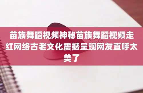 苗族舞蹈视频神秘苗族舞蹈视频走红网络古老文化震撼呈现网友直呼太美了