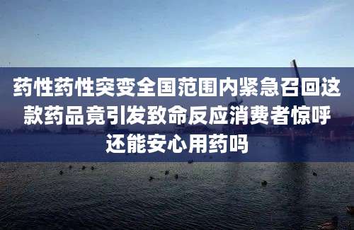 药性药性突变全国范围内紧急召回这款药品竟引发致命反应消费者惊呼还能安心用药吗