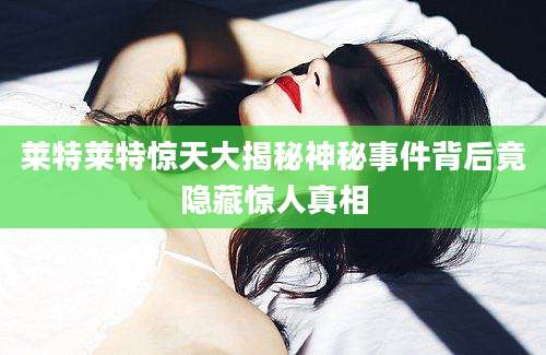 莱特莱特惊天大揭秘神秘事件背后竟隐藏惊人真相