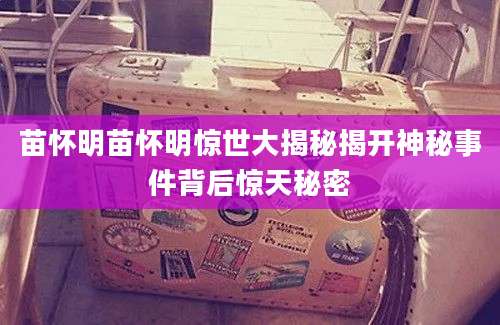 苗怀明苗怀明惊世大揭秘揭开神秘事件背后惊天秘密