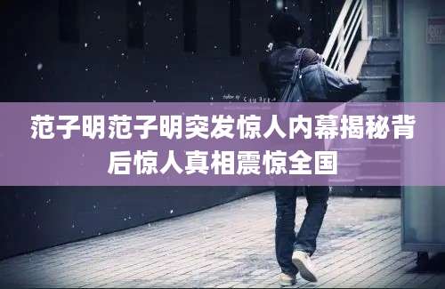 范子明范子明突发惊人内幕揭秘背后惊人真相震惊全国