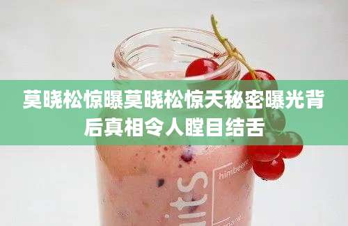 莫晓松惊曝莫晓松惊天秘密曝光背后真相令人瞠目结舌