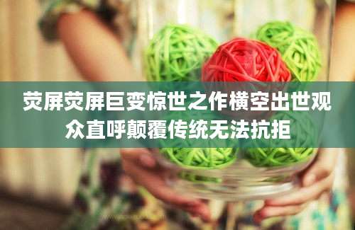 荧屏荧屏巨变惊世之作横空出世观众直呼颠覆传统无法抗拒