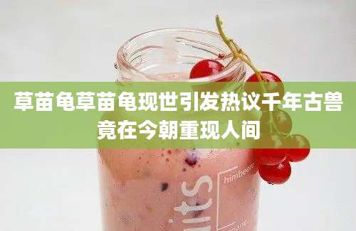 草苗龟草苗龟现世引发热议千年古兽竟在今朝重现人间