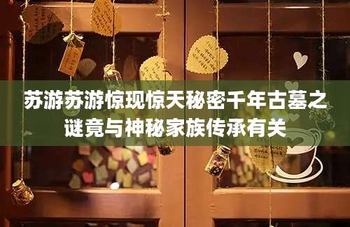 苏游苏游惊现惊天秘密千年古墓之谜竟与神秘家族传承有关