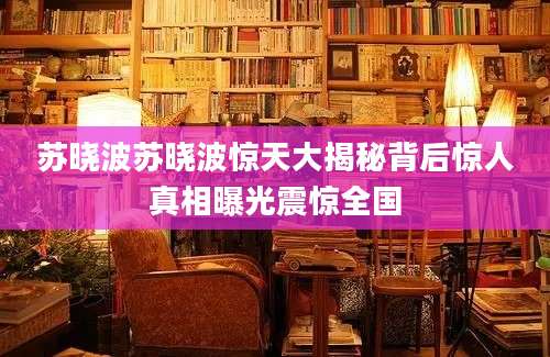 苏晓波苏晓波惊天大揭秘背后惊人真相曝光震惊全国