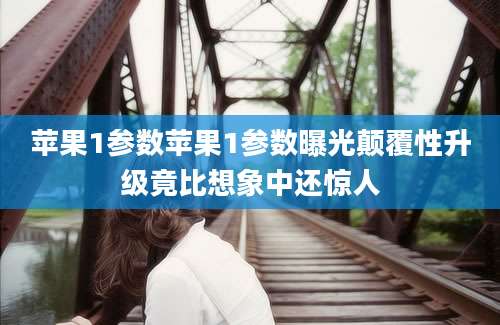 苹果1参数苹果1参数曝光颠覆性升级竟比想象中还惊人