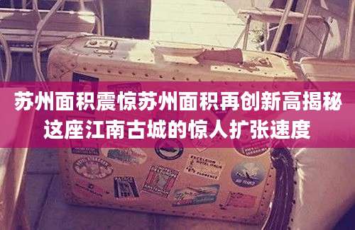苏州面积震惊苏州面积再创新高揭秘这座江南古城的惊人扩张速度